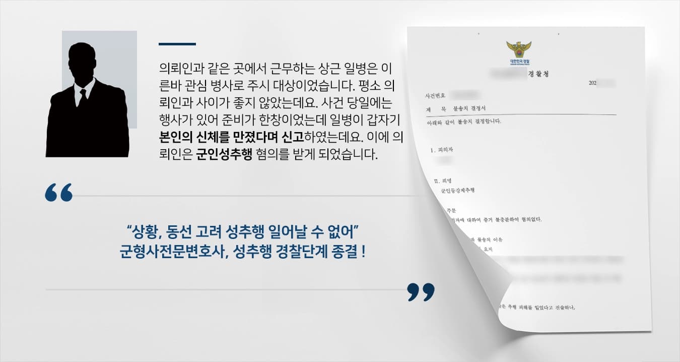 의뢰인과 같은 곳에서 근무하는 상근 일병은 이른바 관심 병사로 주시 대상이었습니다. 평소 의뢰인과 사이가 좋지 않았는데요. 사건 당일에는 행사가 있어 준비가 한창이었는데 일병이 갑자기 본인의 신체를 만졌다며 신고하였는데요. 이에 의뢰인은 군인성추행 혐의를 받게 되었습니다. 